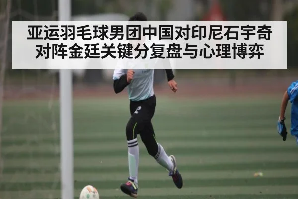亚运羽毛球男团中国对印尼石宇奇对阵金廷关键分复盘与心理博弈