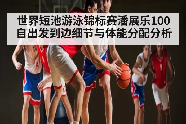 世界短池游泳锦标赛潘展乐100自出发到边细节与体能分配分析
