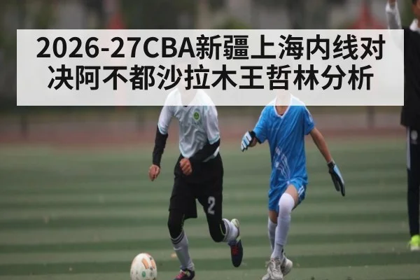 2026-27CBA新疆上海内线对决阿不都沙拉木王哲林分析