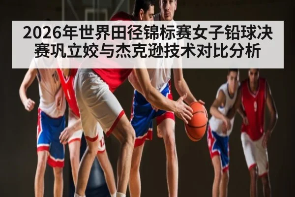 2026年世界田径锦标赛女子铅球决赛巩立姣与杰克逊技术对比分析