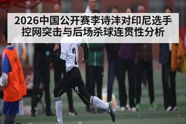 2026中国公开赛李诗沣对印尼选手控网突击与后场杀球连贯性分析